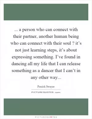 ... a person who can connect with their partner, another human being who can connect with their soul? it’s not just learning steps, it’s about expressing something. I’ve found in dancing all my life that I can release something as a dancer that I can’t in any other way Picture Quote #1