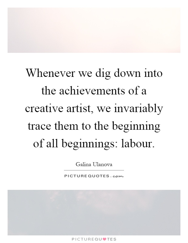 Whenever we dig down into the achievements of a creative artist, we invariably trace them to the beginning of all beginnings: labour Picture Quote #1