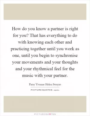 How do you know a partner is right for you? That has everything to do with knowing each other and practicing together until you work as one, until you begin to synchronise your movements and your thoughts and your rhythmical feel for the music with your partner Picture Quote #1