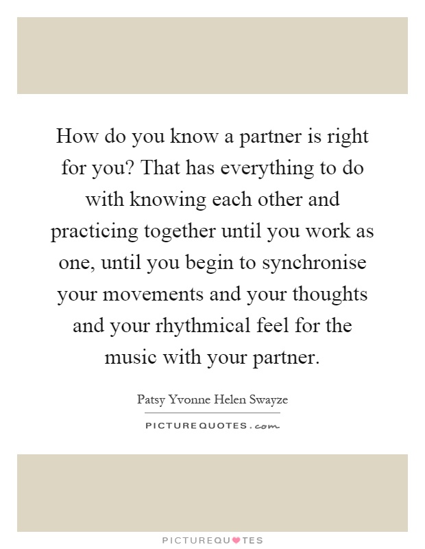 How do you know a partner is right for you? That has everything to do with knowing each other and practicing together until you work as one, until you begin to synchronise your movements and your thoughts and your rhythmical feel for the music with your partner Picture Quote #1