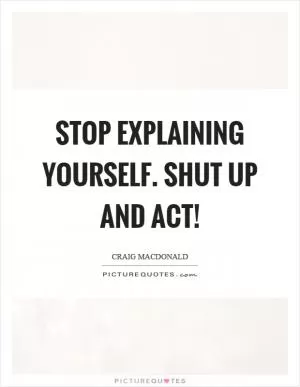 Stop explaining yourself. Shut up and act! Picture Quote #1
