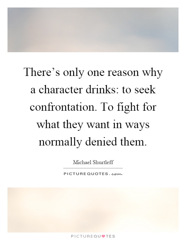 There's only one reason why a character drinks: to seek confrontation. To fight for what they want in ways normally denied them Picture Quote #1