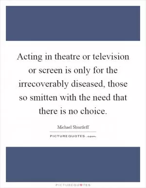 Acting in theatre or television or screen is only for the irrecoverably diseased, those so smitten with the need that there is no choice Picture Quote #1