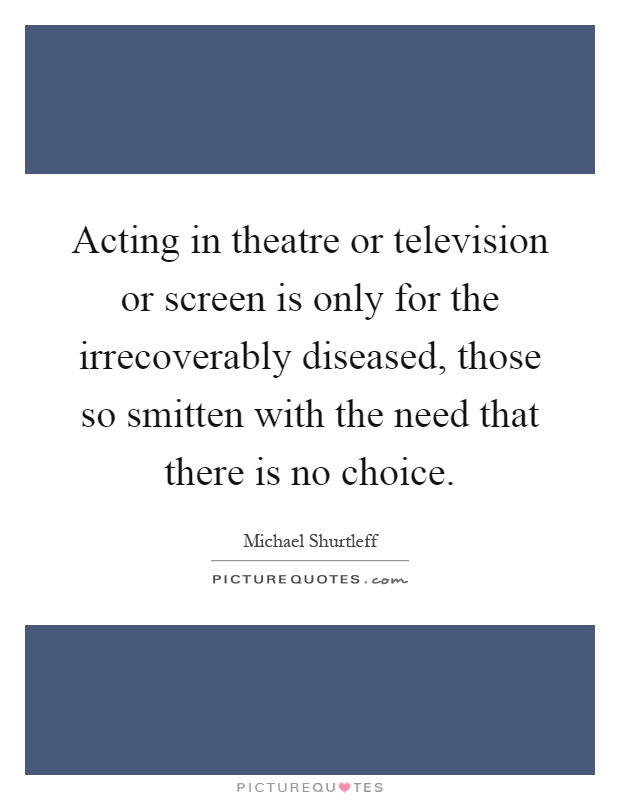 Acting in theatre or television or screen is only for the irrecoverably diseased, those so smitten with the need that there is no choice Picture Quote #1