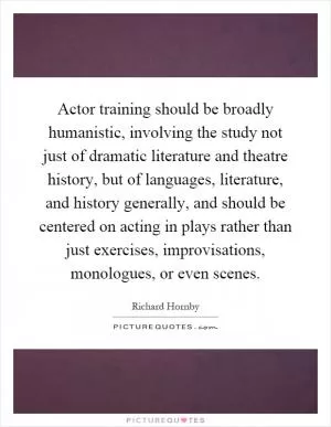 Actor training should be broadly humanistic, involving the study not just of dramatic literature and theatre history, but of languages, literature, and history generally, and should be centered on acting in plays rather than just exercises, improvisations, monologues, or even scenes Picture Quote #1