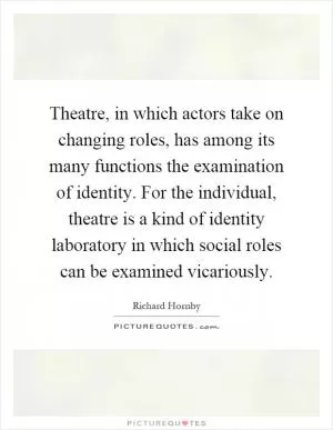 Theatre, in which actors take on changing roles, has among its many functions the examination of identity. For the individual, theatre is a kind of identity laboratory in which social roles can be examined vicariously Picture Quote #1