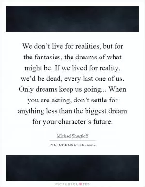 We don’t live for realities, but for the fantasies, the dreams of what might be. If we lived for reality, we’d be dead, every last one of us. Only dreams keep us going... When you are acting, don’t settle for anything less than the biggest dream for your character’s future Picture Quote #1