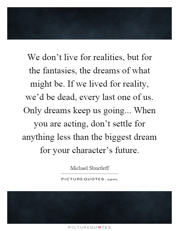 We don't live for realities, but for the fantasies, the dreams of what might be. If we lived for reality, we'd be dead, every last one of us. Only dreams keep us going... When you are acting, don't settle for anything less than the biggest dream for your character's future Picture Quote #1