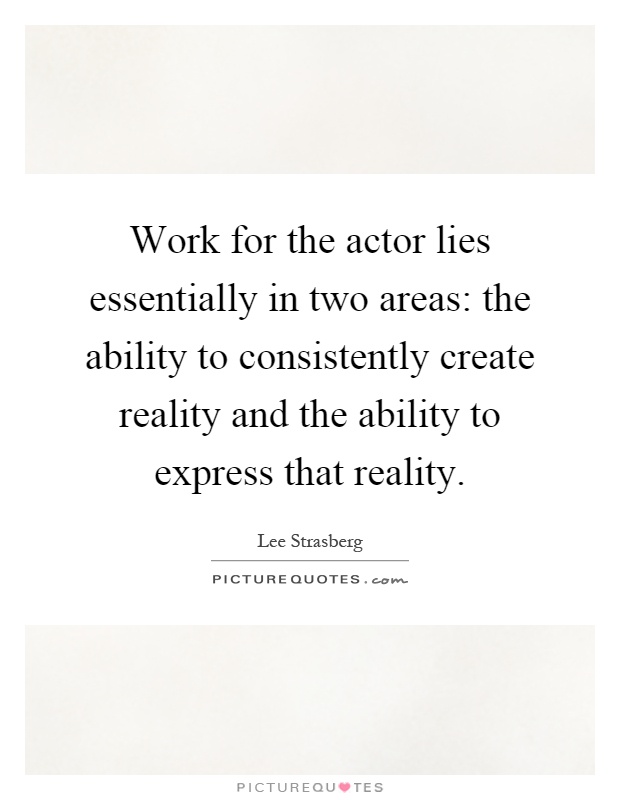 Work for the actor lies essentially in two areas: the ability to consistently create reality and the ability to express that reality Picture Quote #1