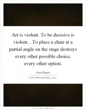 Art is violent. To be decisive is violent... To place a chair at a partial angle on the stage destroys every other possible choice, every other option Picture Quote #1