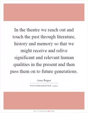 In the theatre we reach out and touch the past through literature, history and memory so that we might receive and relive significant and relevant human qualities in the present and then pass them on to future generations Picture Quote #1