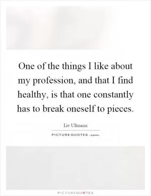 One of the things I like about my profession, and that I find healthy, is that one constantly has to break oneself to pieces Picture Quote #1