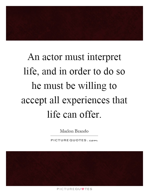An actor must interpret life, and in order to do so he must be willing to accept all experiences that life can offer Picture Quote #1
