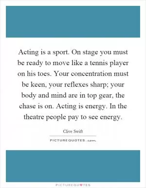 Acting is a sport. On stage you must be ready to move like a tennis player on his toes. Your concentration must be keen, your reflexes sharp; your body and mind are in top gear, the chase is on. Acting is energy. In the theatre people pay to see energy Picture Quote #1