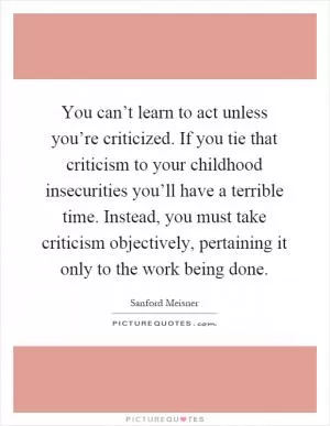 You can’t learn to act unless you’re criticized. If you tie that criticism to your childhood insecurities you’ll have a terrible time. Instead, you must take criticism objectively, pertaining it only to the work being done Picture Quote #1