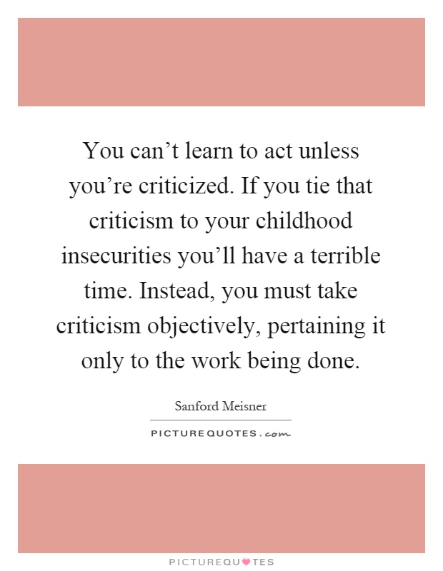 You can't learn to act unless you're criticized. If you tie that criticism to your childhood insecurities you'll have a terrible time. Instead, you must take criticism objectively, pertaining it only to the work being done Picture Quote #1