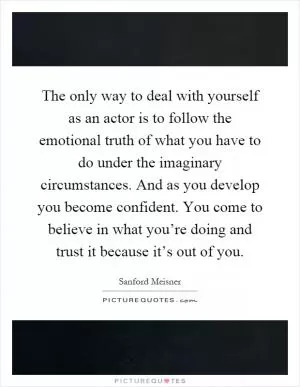 The only way to deal with yourself as an actor is to follow the emotional truth of what you have to do under the imaginary circumstances. And as you develop you become confident. You come to believe in what you’re doing and trust it because it’s out of you Picture Quote #1