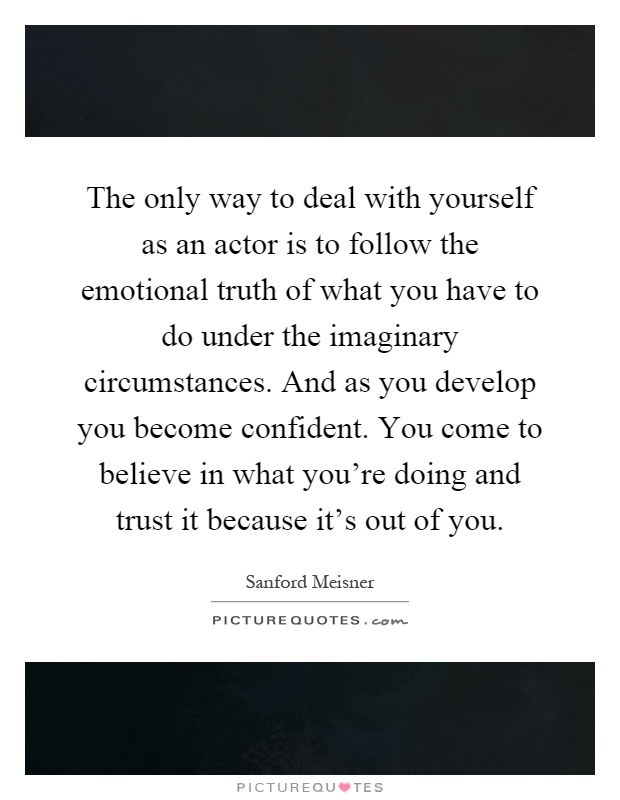 The only way to deal with yourself as an actor is to follow the emotional truth of what you have to do under the imaginary circumstances. And as you develop you become confident. You come to believe in what you're doing and trust it because it's out of you Picture Quote #1
