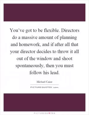 You’ve got to be flexible. Directors do a massive amount of planning and homework, and if after all that your director decides to throw it all out of the window and shoot spontaneously, then you must follow his lead Picture Quote #1