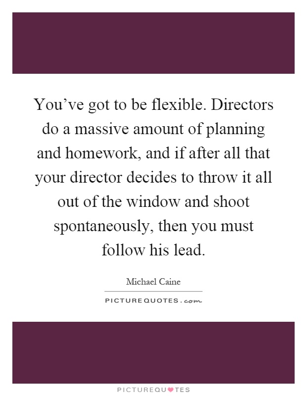 You've got to be flexible. Directors do a massive amount of planning and homework, and if after all that your director decides to throw it all out of the window and shoot spontaneously, then you must follow his lead Picture Quote #1
