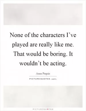 None of the characters I’ve played are really like me. That would be boring. It wouldn’t be acting Picture Quote #1