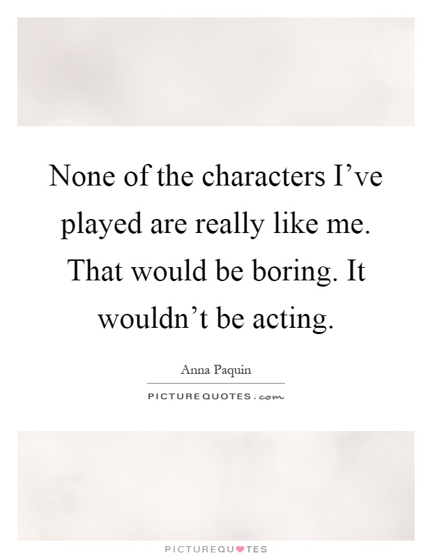 None of the characters I've played are really like me. That would be boring. It wouldn't be acting Picture Quote #1