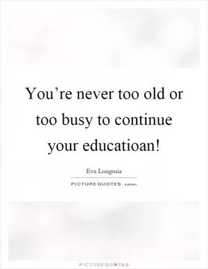 You’re never too old or too busy to continue your educatioan! Picture Quote #1