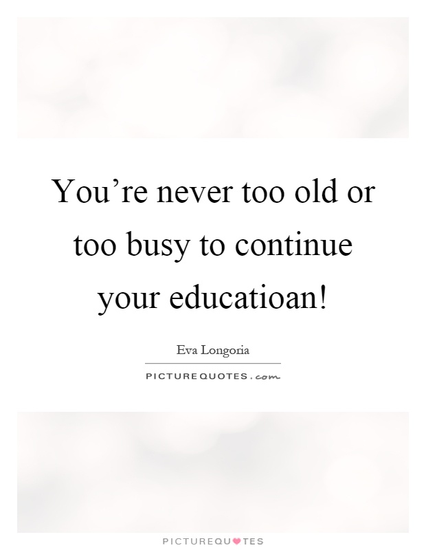 You're never too old or too busy to continue your educatioan! Picture Quote #1