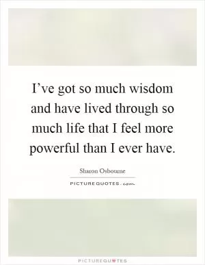 I’ve got so much wisdom and have lived through so much life that I feel more powerful than I ever have Picture Quote #1