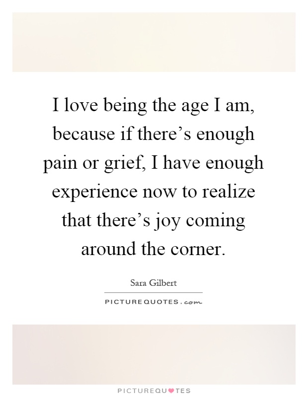 I love being the age I am, because if there's enough pain or grief, I have enough experience now to realize that there's joy coming around the corner Picture Quote #1
