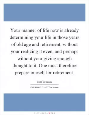 Your manner of life now is already determining your life in those years of old age and retirement, without your realizing it even, and perhaps without your giving enough thought to it. One must therefore prepare oneself for retirement Picture Quote #1