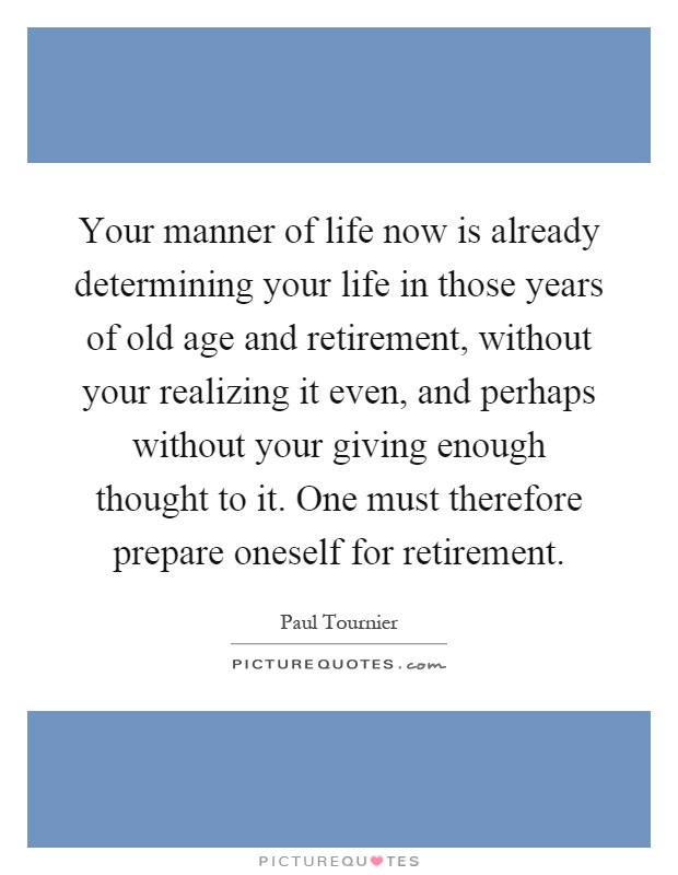 Your manner of life now is already determining your life in those years of old age and retirement, without your realizing it even, and perhaps without your giving enough thought to it. One must therefore prepare oneself for retirement Picture Quote #1