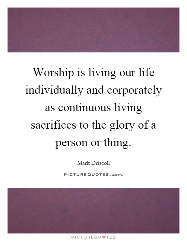Worship is living our life individually and corporately as continuous living sacrifices to the glory of a person or thing Picture Quote #1