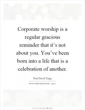 Corporate worship is a regular gracious reminder that it’s not about you. You’ve been born into a life that is a celebration of another Picture Quote #1