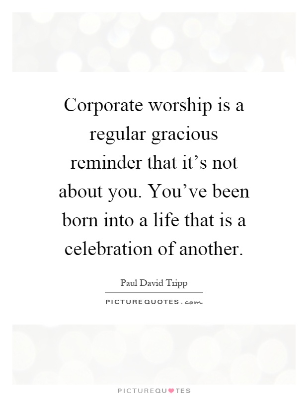 Corporate worship is a regular gracious reminder that it's not about you. You've been born into a life that is a celebration of another Picture Quote #1
