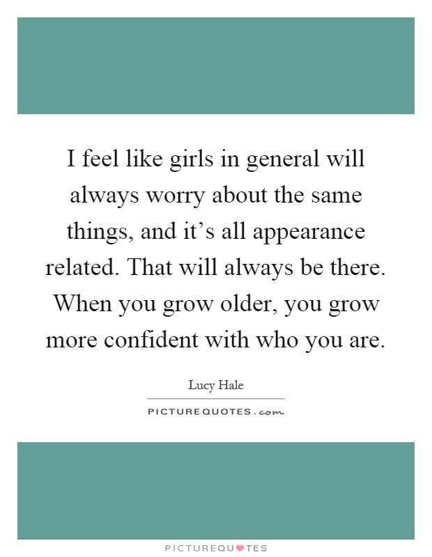 I feel like girls in general will always worry about the same things, and it's all appearance related. That will always be there. When you grow older, you grow more confident with who you are Picture Quote #1