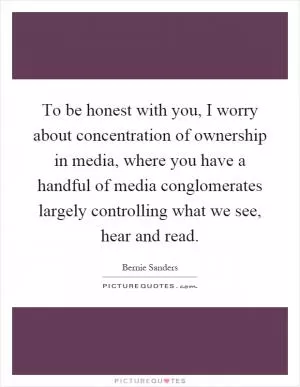 To be honest with you, I worry about concentration of ownership in media, where you have a handful of media conglomerates largely controlling what we see, hear and read Picture Quote #1