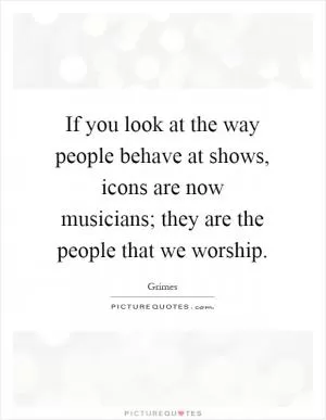 If you look at the way people behave at shows, icons are now musicians; they are the people that we worship Picture Quote #1
