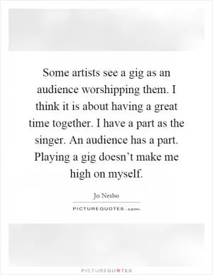 Some artists see a gig as an audience worshipping them. I think it is about having a great time together. I have a part as the singer. An audience has a part. Playing a gig doesn’t make me high on myself Picture Quote #1