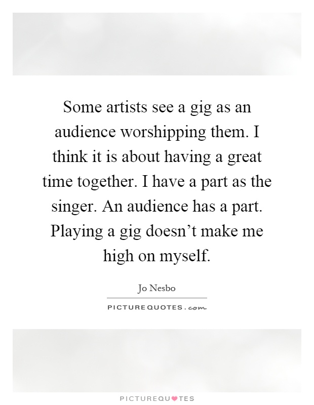 Some artists see a gig as an audience worshipping them. I think it is about having a great time together. I have a part as the singer. An audience has a part. Playing a gig doesn't make me high on myself Picture Quote #1