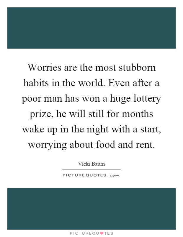 Worries are the most stubborn habits in the world. Even after a poor man has won a huge lottery prize, he will still for months wake up in the night with a start, worrying about food and rent Picture Quote #1