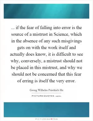 ... if the fear of falling into error is the source of a mistrust in Science, which in the absence of any such misgivings gets on with the work itself and actually does know, it is difficult to see why, conversely, a mistrust should not be placed in this mistrust, and why we should not be concerned that this fear of erring is itself the very error Picture Quote #1
