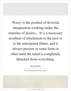 Worry is the product of feverish imagination working under the stimulus of desires... It is a necessary resultant of attachment to the past or to the anticipated future, and it always persists in some form or other until the mind is completely detached from everything Picture Quote #1