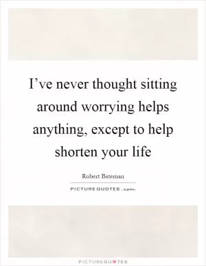 I’ve never thought sitting around worrying helps anything, except to help shorten your life Picture Quote #1