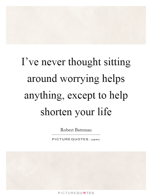 I've never thought sitting around worrying helps anything, except to help shorten your life Picture Quote #1