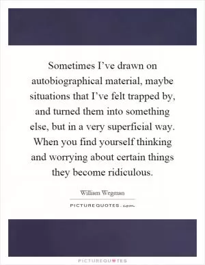 Sometimes I’ve drawn on autobiographical material, maybe situations that I’ve felt trapped by, and turned them into something else, but in a very superficial way. When you find yourself thinking and worrying about certain things they become ridiculous Picture Quote #1