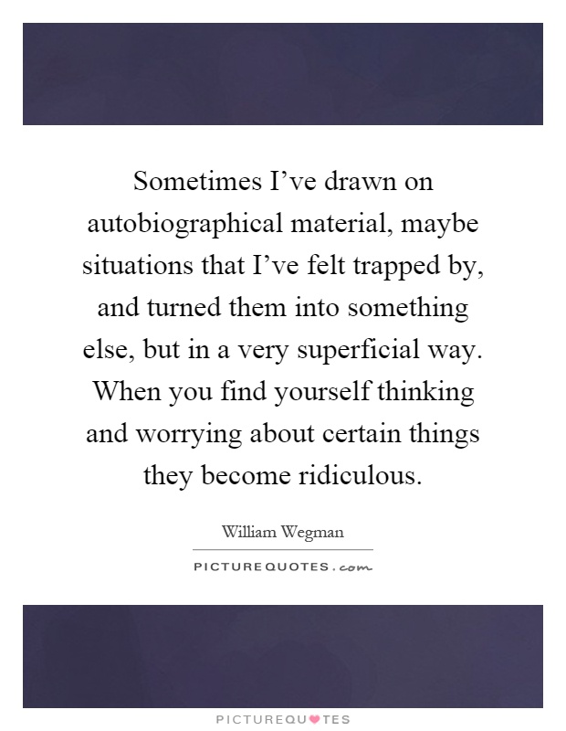 Sometimes I've drawn on autobiographical material, maybe situations that I've felt trapped by, and turned them into something else, but in a very superficial way. When you find yourself thinking and worrying about certain things they become ridiculous Picture Quote #1