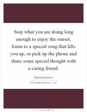 Stop what you are doing long enough to enjoy the sunset, listen to a special song that lifts you up, or pick up the phone and share some special thought with a caring friend Picture Quote #1