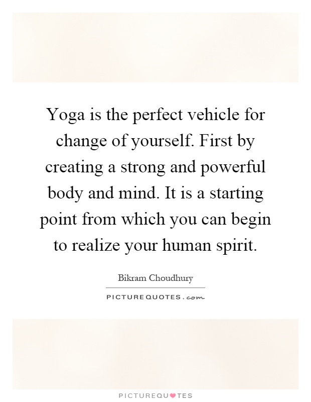 Yoga is the perfect vehicle for change of yourself. First by creating a strong and powerful body and mind. It is a starting point from which you can begin to realize your human spirit Picture Quote #1