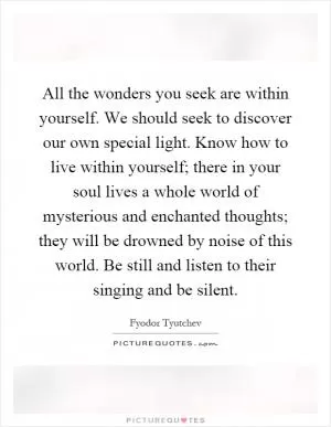 All the wonders you seek are within yourself. We should seek to discover our own special light. Know how to live within yourself; there in your soul lives a whole world of mysterious and enchanted thoughts; they will be drowned by noise of this world. Be still and listen to their singing and be silent Picture Quote #1